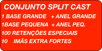 CONJUNTO SPLIT CAST
1 BASE GRANDE   + ANEL GRANDE 
1BASE PEQUENA  + ANEL PEQ.
100 RETENÇÕES ESPECIAIS
10    IMÃS EXTRA FORTES